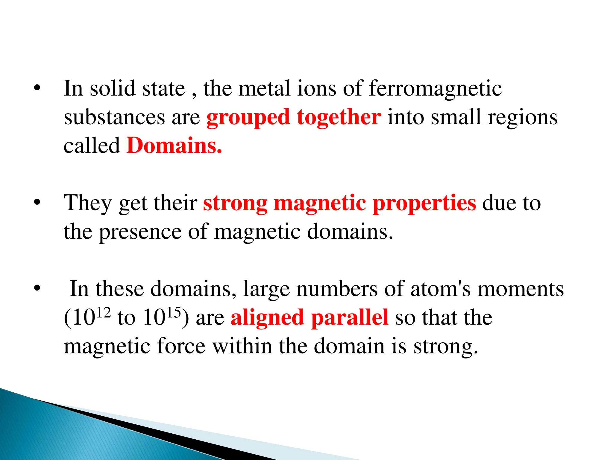 • In solid state , the metal ions of ferromagnetic
substances are grouped together into small regions
called Domains.
• They get their strong magnetic properties due to
the presence of magnetic domains.
• In these domains, large numbers of atom's moments
(1012 to 1015) are aligned parallel so that the
magnetic force within the domain is strong.
 