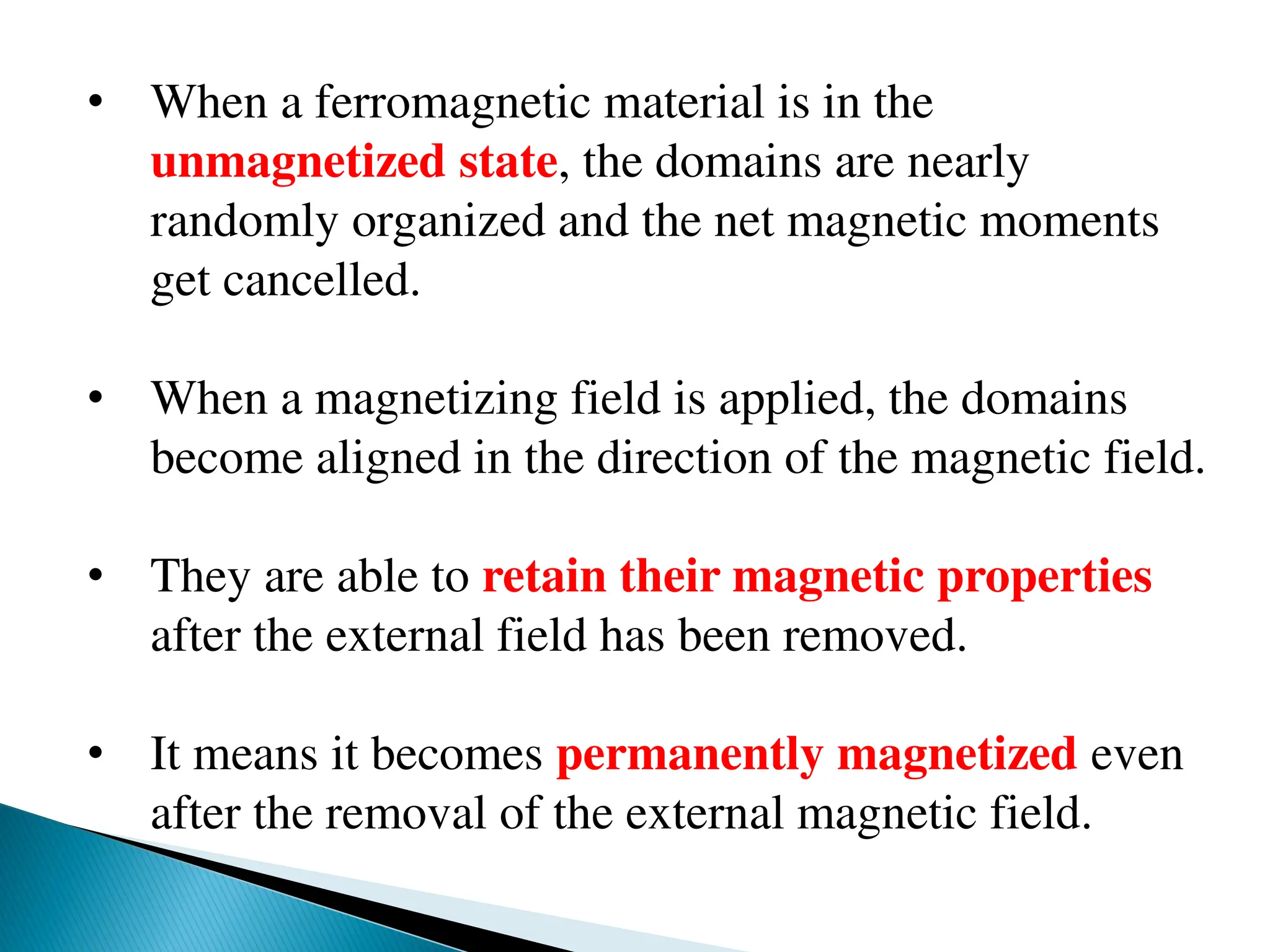 • When a ferromagnetic material is in the
unmagnetized state, the domains are nearly
randomly organized and the net magnetic moments
get cancelled.
• When a magnetizing field is applied, the domains
become aligned in the direction of the magnetic field.
• They are able to retain their magnetic properties
after the external field has been removed.
• It means it becomes permanently magnetized even
after the removal of the external magnetic field.
 