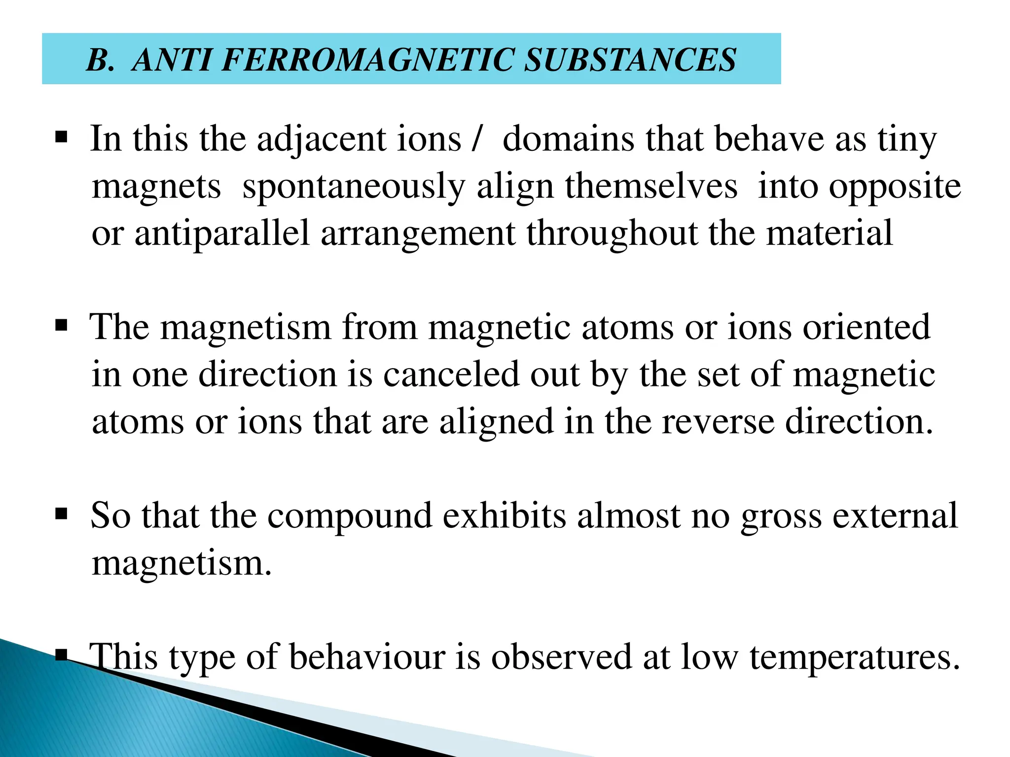 B. ANTI FERROMAGNETIC SUBSTANCES
 In this the adjacent ions / domains that behave as tiny
magnets spontaneously align themselves into opposite
or antiparallel arrangement throughout the material
 The magnetism from magnetic atoms or ions oriented
in one direction is canceled out by the set of magnetic
atoms or ions that are aligned in the reverse direction.
 So that the compound exhibits almost no gross external
magnetism.
 This type of behaviour is observed at low temperatures.
 