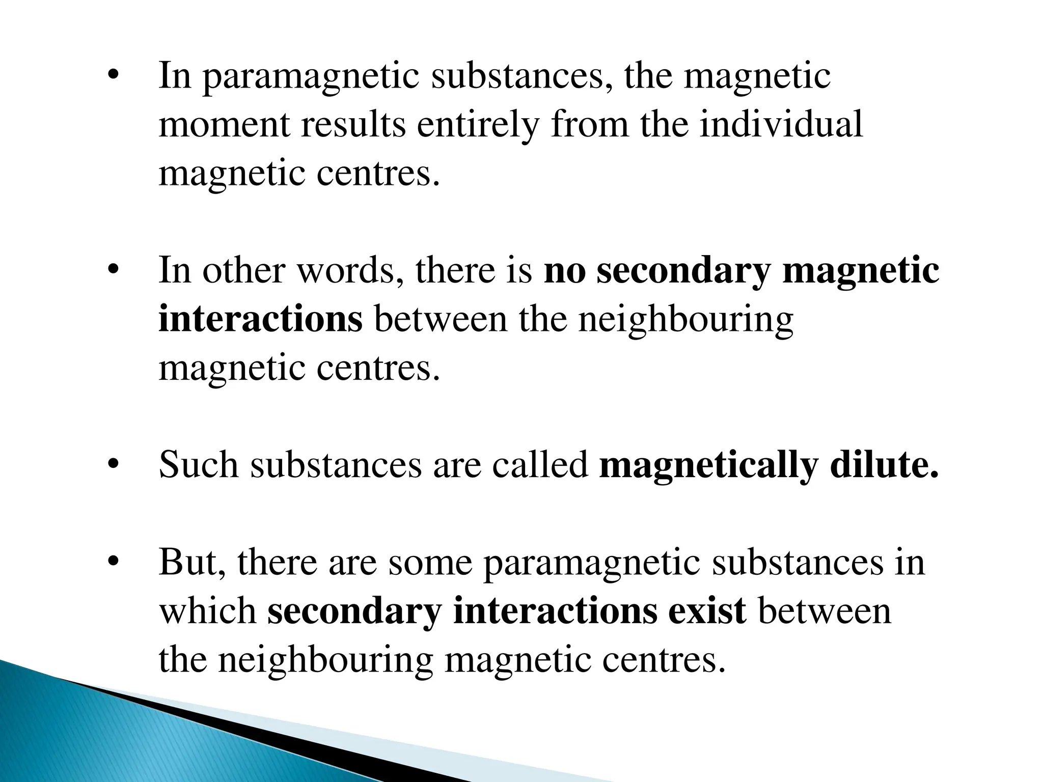 • In paramagnetic substances, the magnetic
moment results entirely from the individual
magnetic centres.
• In other words, there is no secondary magnetic
interactions between the neighbouring
magnetic centres.
• Such substances are called magnetically dilute.
• But, there are some paramagnetic substances in
which secondary interactions exist between
the neighbouring magnetic centres.
 
