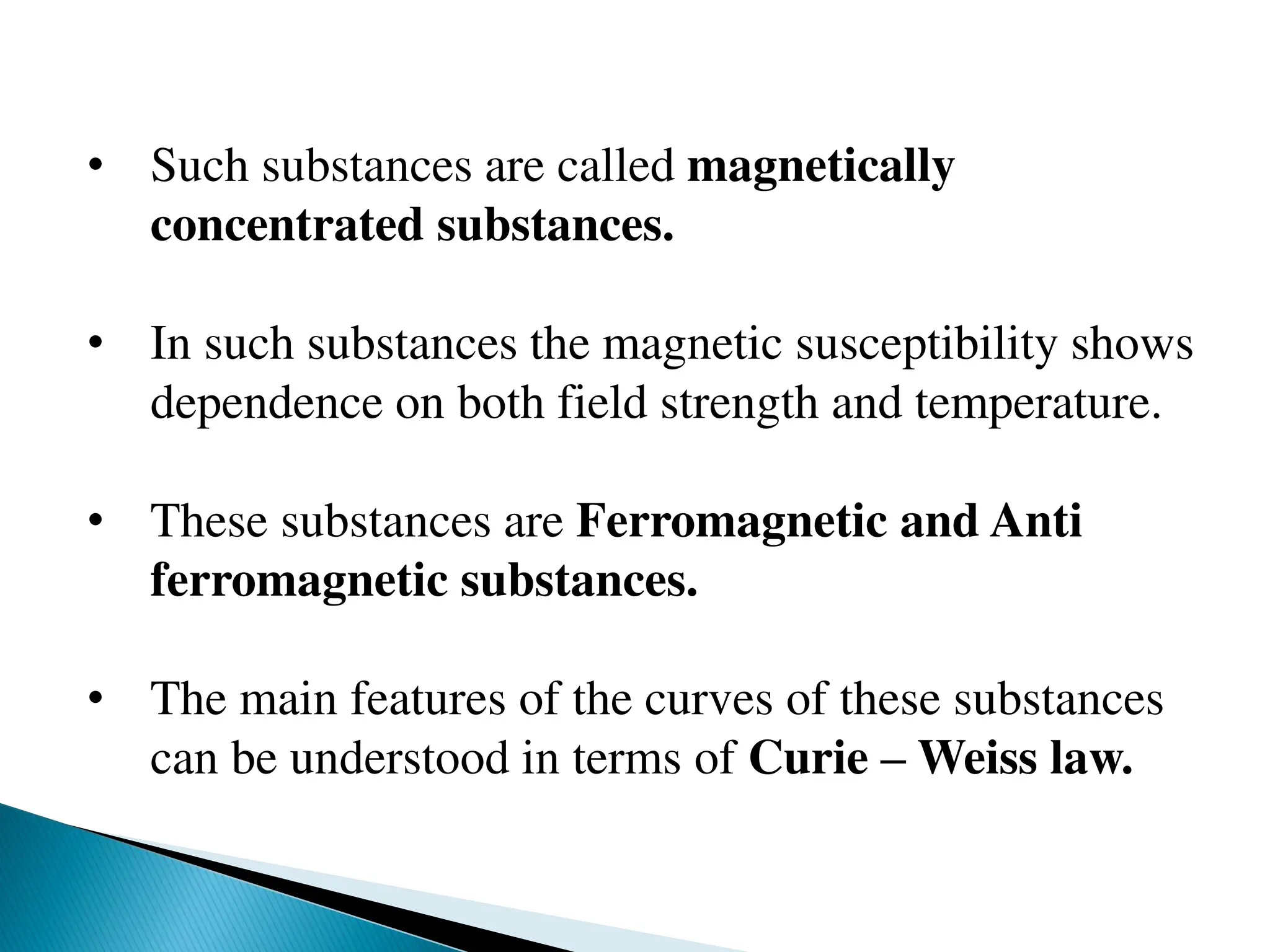 • Such substances are called magnetically
concentrated substances.
• In such substances the magnetic susceptibility shows
dependence on both field strength and temperature.
• These substances are Ferromagnetic and Anti
ferromagnetic substances.
• The main features of the curves of these substances
can be understood in terms of Curie – Weiss law.
 