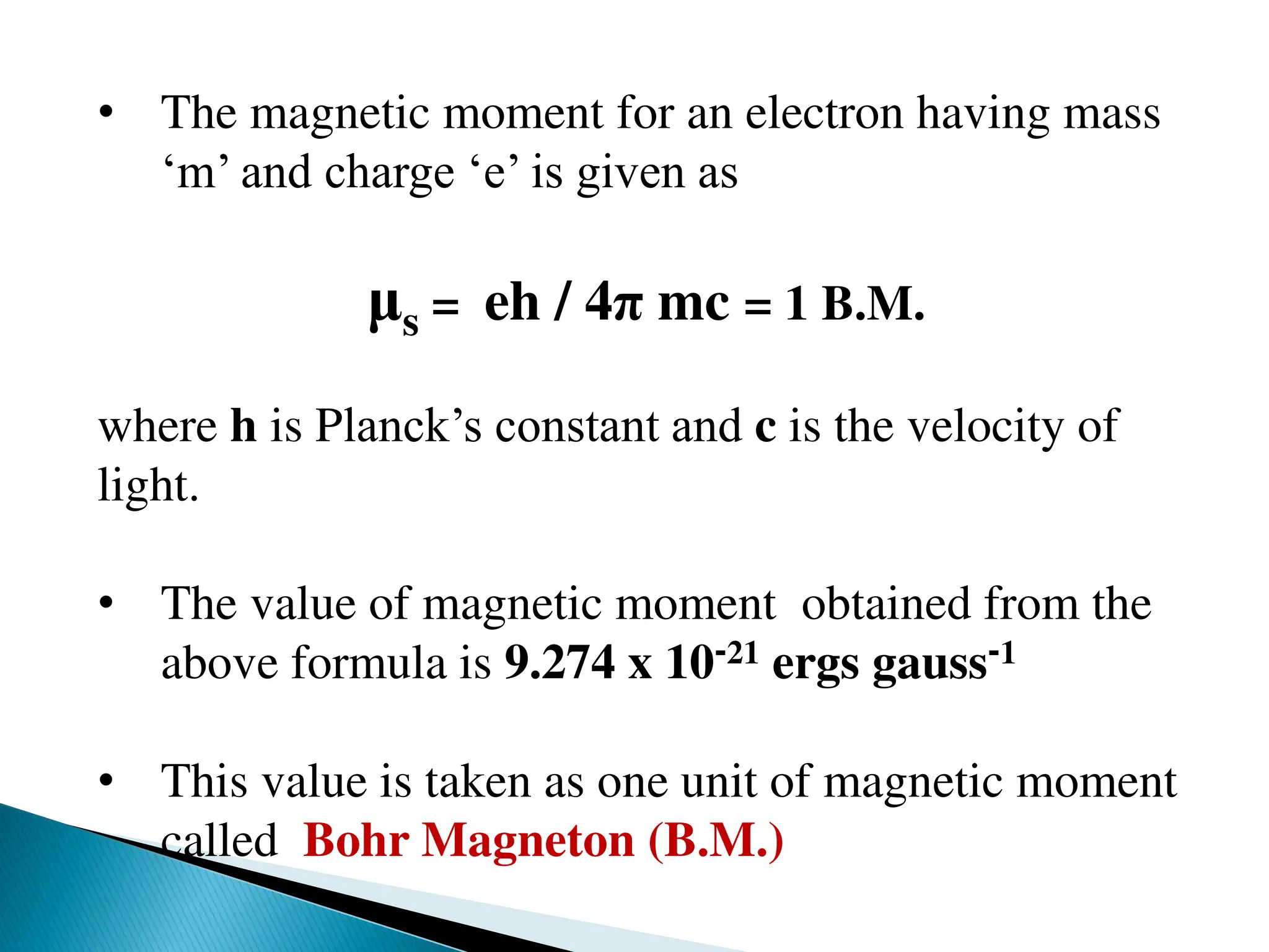 • The magnetic moment for an electron having mass
‘m’ and charge ‘e’ is given as
μs = eh / 4π mc = 1 B.M.
where h is Planck’s constant and c is the velocity of
light.
• The value of magnetic moment obtained from the
above formula is 9.274 x 10-21 ergs gauss-1
• This value is taken as one unit of magnetic moment
called Bohr Magneton (B.M.)
 