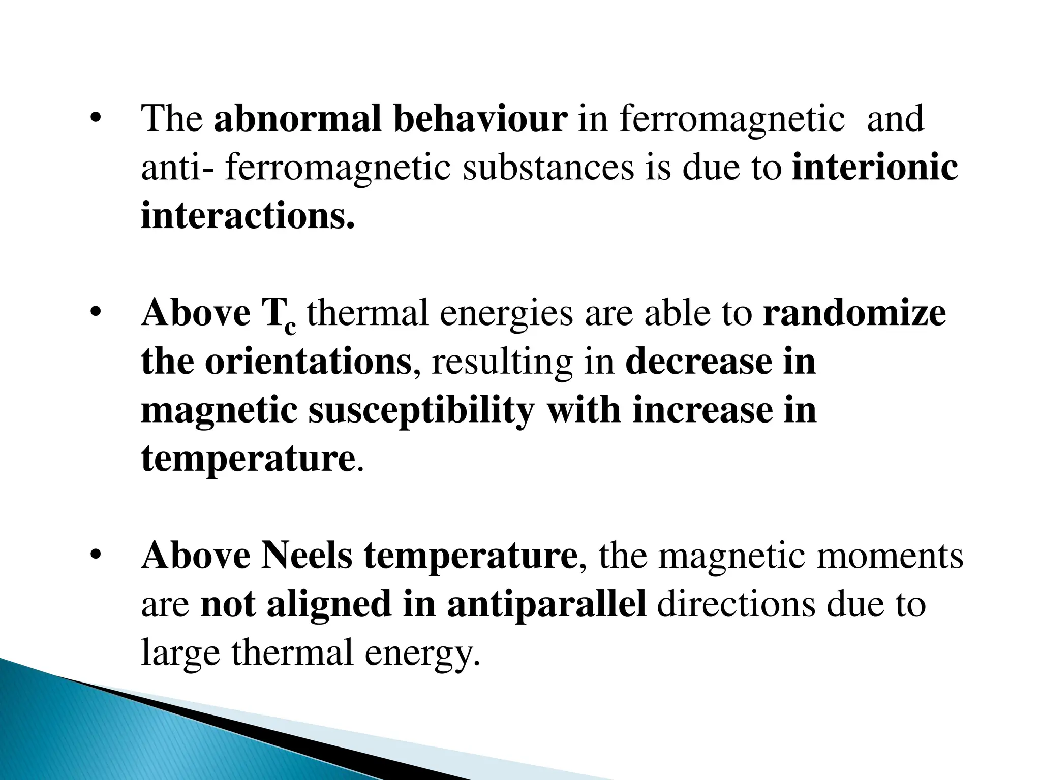 • The abnormal behaviour in ferromagnetic and
anti- ferromagnetic substances is due to interionic
interactions.
• Above Tc thermal energies are able to randomize
the orientations, resulting in decrease in
magnetic susceptibility with increase in
temperature.
• Above Neels temperature, the magnetic moments
are not aligned in antiparallel directions due to
large thermal energy.
 