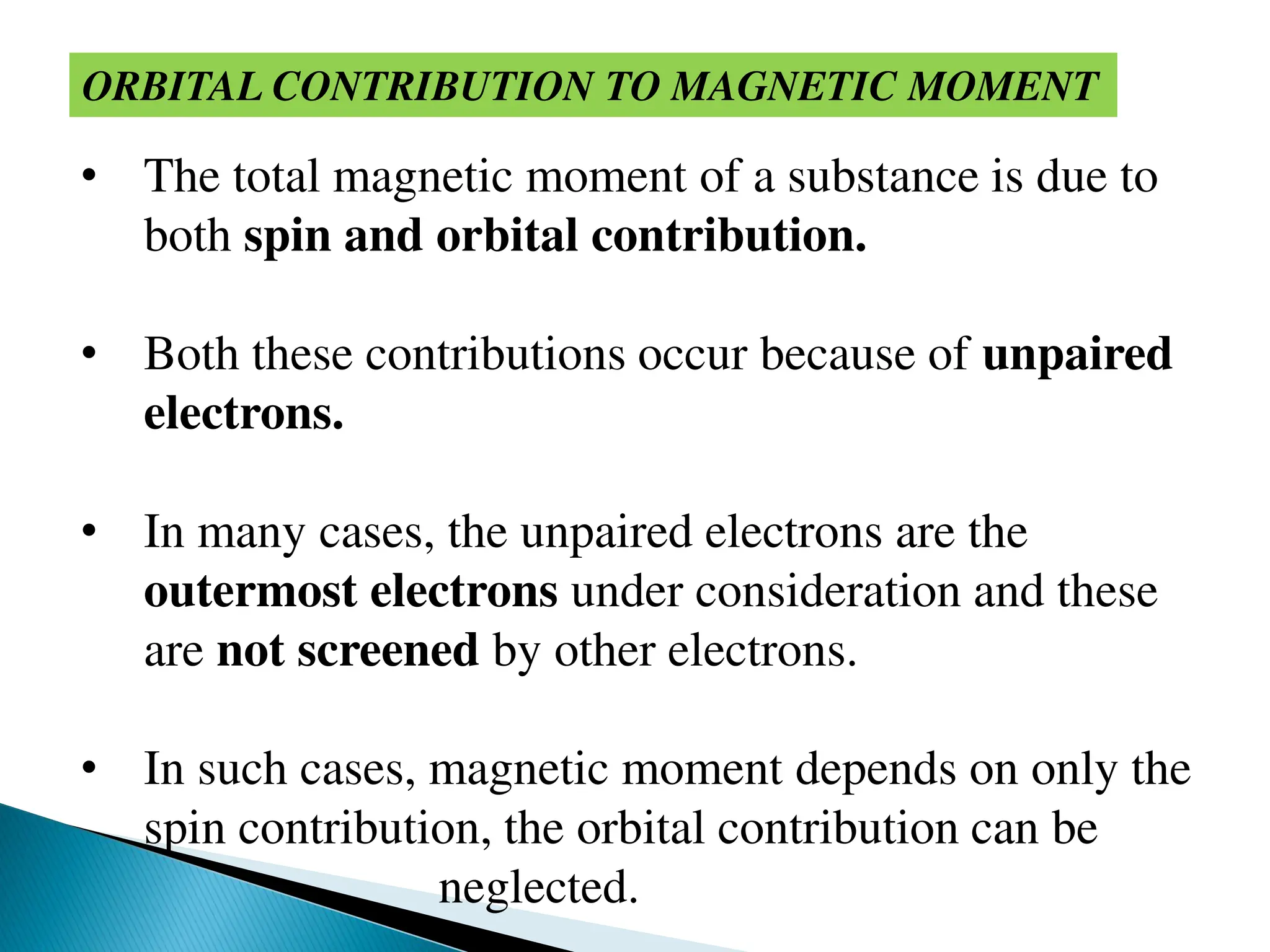 ORBITAL CONTRIBUTION TO MAGNETIC MOMENT
• The total magnetic moment of a substance is due to
both spin and orbital contribution.
• Both these contributions occur because of unpaired
electrons.
• In many cases, the unpaired electrons are the
outermost electrons under consideration and these
are not screened by other electrons.
• In such cases, magnetic moment depends on only the
spin contribution, the orbital contribution can be
neglected.
 