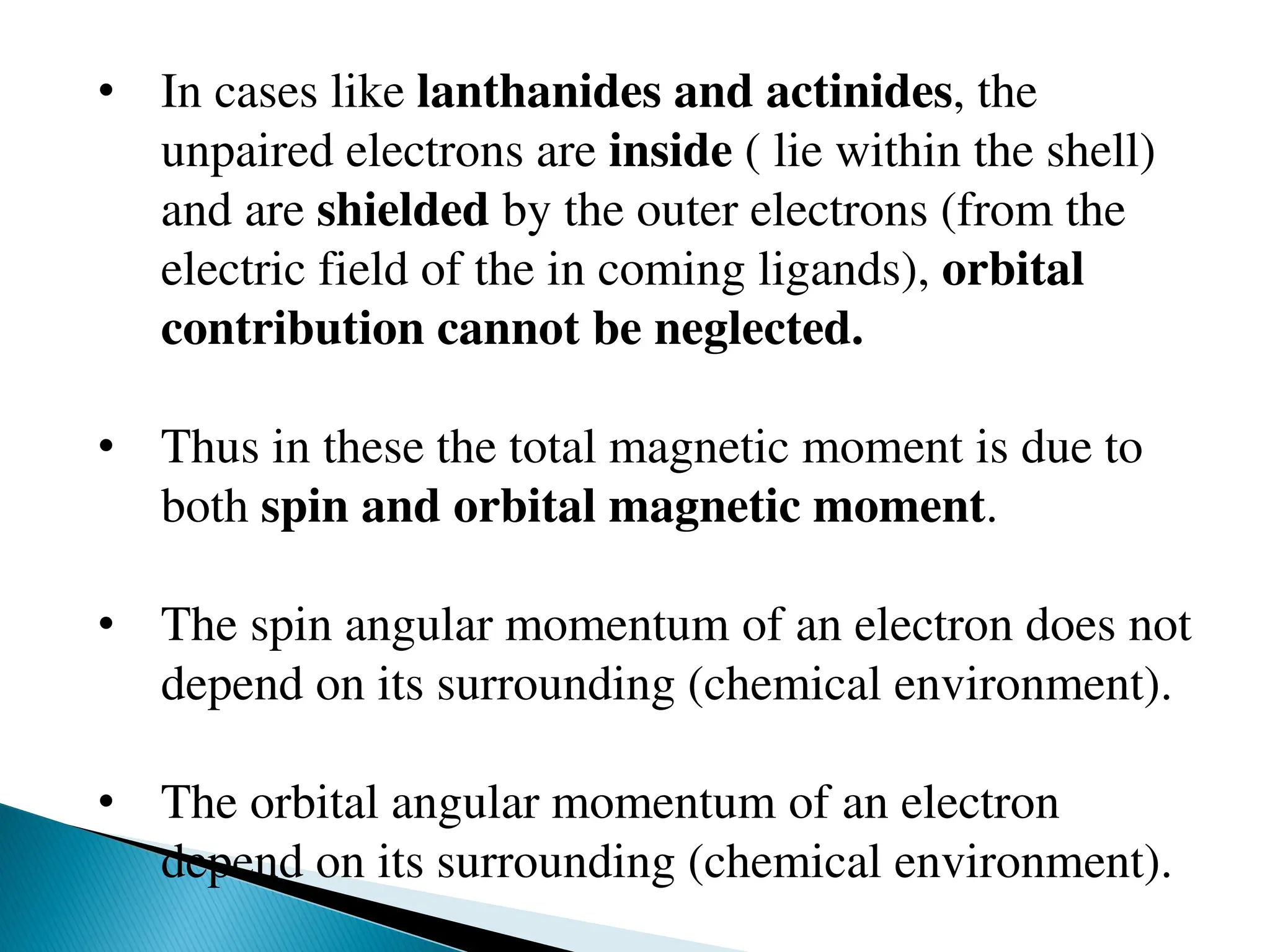• In cases like lanthanides and actinides, the
unpaired electrons are inside ( lie within the shell)
and are shielded by the outer electrons (from the
electric field of the in coming ligands), orbital
contribution cannot be neglected.
• Thus in these the total magnetic moment is due to
both spin and orbital magnetic moment.
• The spin angular momentum of an electron does not
depend on its surrounding (chemical environment).
• The orbital angular momentum of an electron
depend on its surrounding (chemical environment).
 