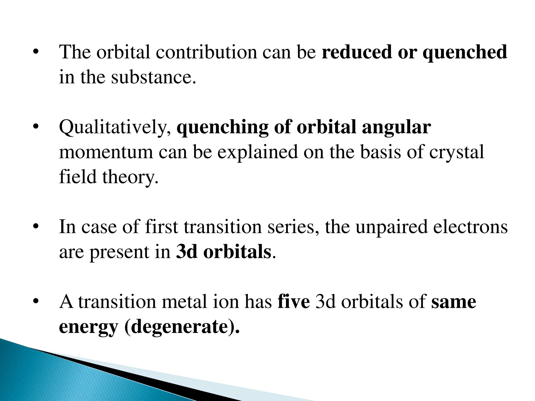 • The orbital contribution can be reduced or quenched
in the substance.
• Qualitatively, quenching of orbital angular
momentum can be explained on the basis of crystal
field theory.
• In case of first transition series, the unpaired electrons
are present in 3d orbitals.
• A transition metal ion has five 3d orbitals of same
energy (degenerate).
 