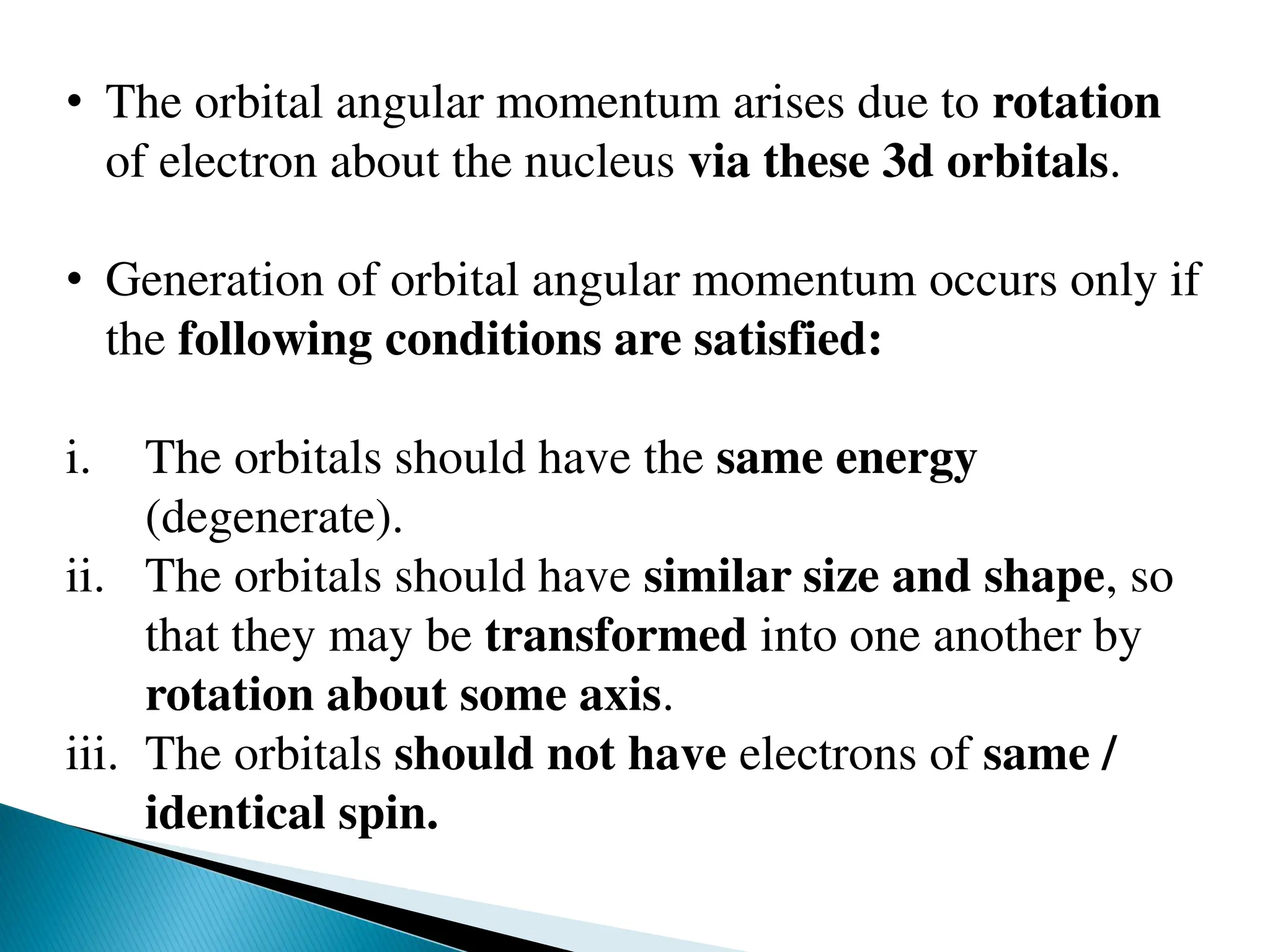 • The orbital angular momentum arises due to rotation
of electron about the nucleus via these 3d orbitals.
• Generation of orbital angular momentum occurs only if
the following conditions are satisfied:
i. The orbitals should have the same energy
(degenerate).
ii. The orbitals should have similar size and shape, so
that they may be transformed into one another by
rotation about some axis.
iii. The orbitals should not have electrons of same /
identical spin.
 