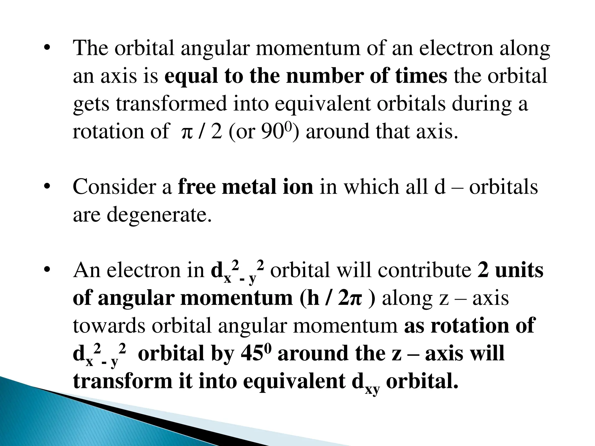 • The orbital angular momentum of an electron along
an axis is equal to the number of times the orbital
gets transformed into equivalent orbitals during a
rotation of π / 2 (or 900) around that axis.
• Consider a free metal ion in which all d – orbitals
are degenerate.
• An electron in dx
2
- y
2 orbital will contribute 2 units
of angular momentum (h / 2π ) along z – axis
towards orbital angular momentum as rotation of
dx
2
- y
2 orbital by 450 around the z – axis will
transform it into equivalent dxy orbital.
 