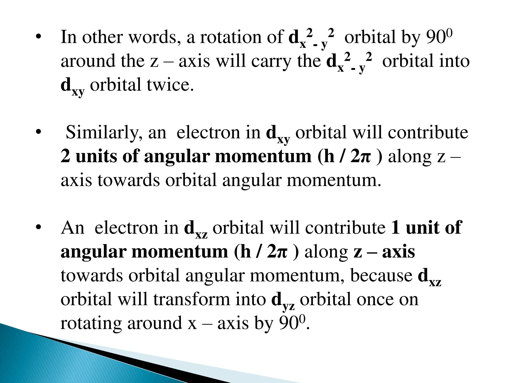 • In other words, a rotation of dx
2
- y
2 orbital by 900
around the z – axis will carry the dx
2
- y
2 orbital into
dxy orbital twice.
• Similarly, an electron in dxy orbital will contribute
2 units of angular momentum (h / 2π ) along z –
axis towards orbital angular momentum.
• An electron in dxz orbital will contribute 1 unit of
angular momentum (h / 2π ) along z – axis
towards orbital angular momentum, because dxz
orbital will transform into dyz orbital once on
rotating around x – axis by 900.
 