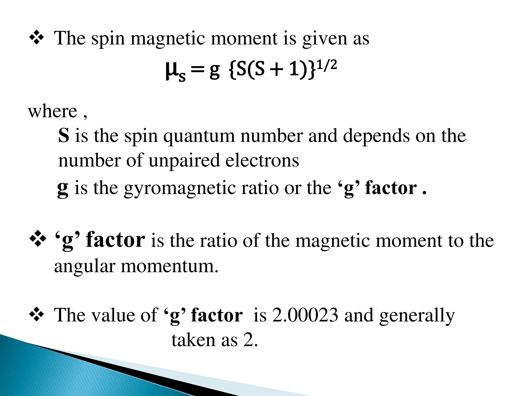  The spin magnetic moment is given as
μs = g {S(S + 1)}1/2
where ,
S is the spin quantum number and depends on the
number of unpaired electrons
g is the gyromagnetic ratio or the ‘g’ factor .
 ‘g’ factor is the ratio of the magnetic moment to the
angular momentum.
 The value of ‘g’ factor is 2.00023 and generally
taken as 2.
 