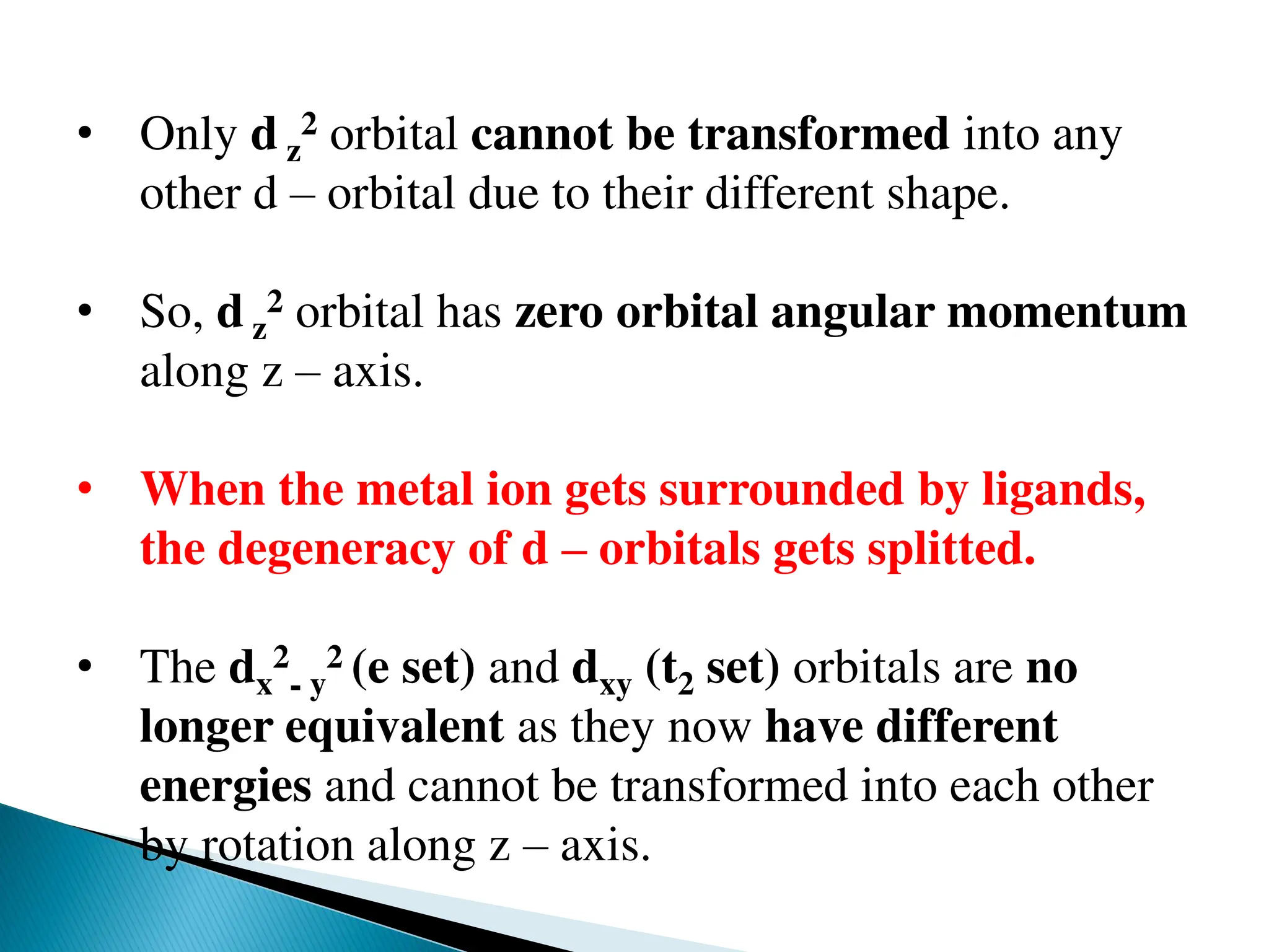 • Only d z
2 orbital cannot be transformed into any
other d – orbital due to their different shape.
• So, d z
2 orbital has zero orbital angular momentum
along z – axis.
• When the metal ion gets surrounded by ligands,
the degeneracy of d – orbitals gets splitted.
• The dx
2
- y
2 (e set) and dxy (t2 set) orbitals are no
longer equivalent as they now have different
energies and cannot be transformed into each other
by rotation along z – axis.
 