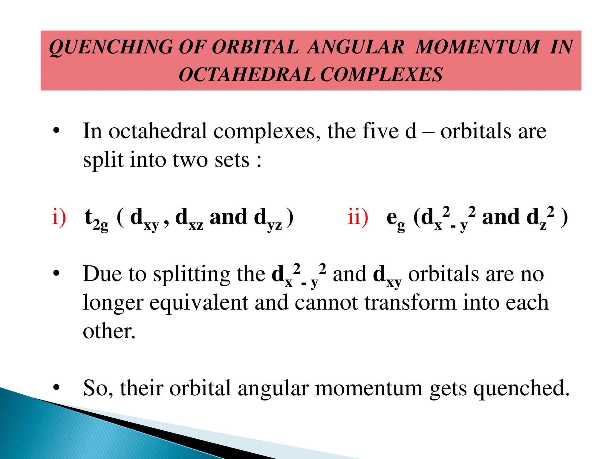 QUENCHING OF ORBITAL ANGULAR MOMENTUM IN
OCTAHEDRAL COMPLEXES
• In octahedral complexes, the five d – orbitals are
split into two sets :
i) t2g ( dxy , dxz and dyz ) ii) eg (dx
2
- y
2 and dz
2 )
• Due to splitting the dx
2
- y
2 and dxy orbitals are no
longer equivalent and cannot transform into each
other.
• So, their orbital angular momentum gets quenched.
 