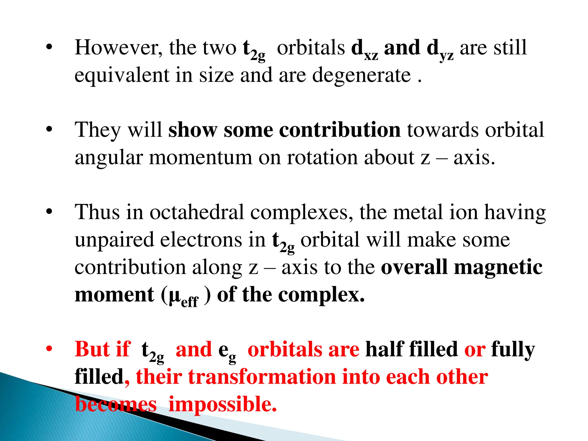 • However, the two t2g orbitals dxz and dyz are still
equivalent in size and are degenerate .
• They will show some contribution towards orbital
angular momentum on rotation about z – axis.
• Thus in octahedral complexes, the metal ion having
unpaired electrons in t2g orbital will make some
contribution along z – axis to the overall magnetic
moment (μeff ) of the complex.
• But if t2g and eg orbitals are half filled or fully
filled, their transformation into each other
becomes impossible.
 