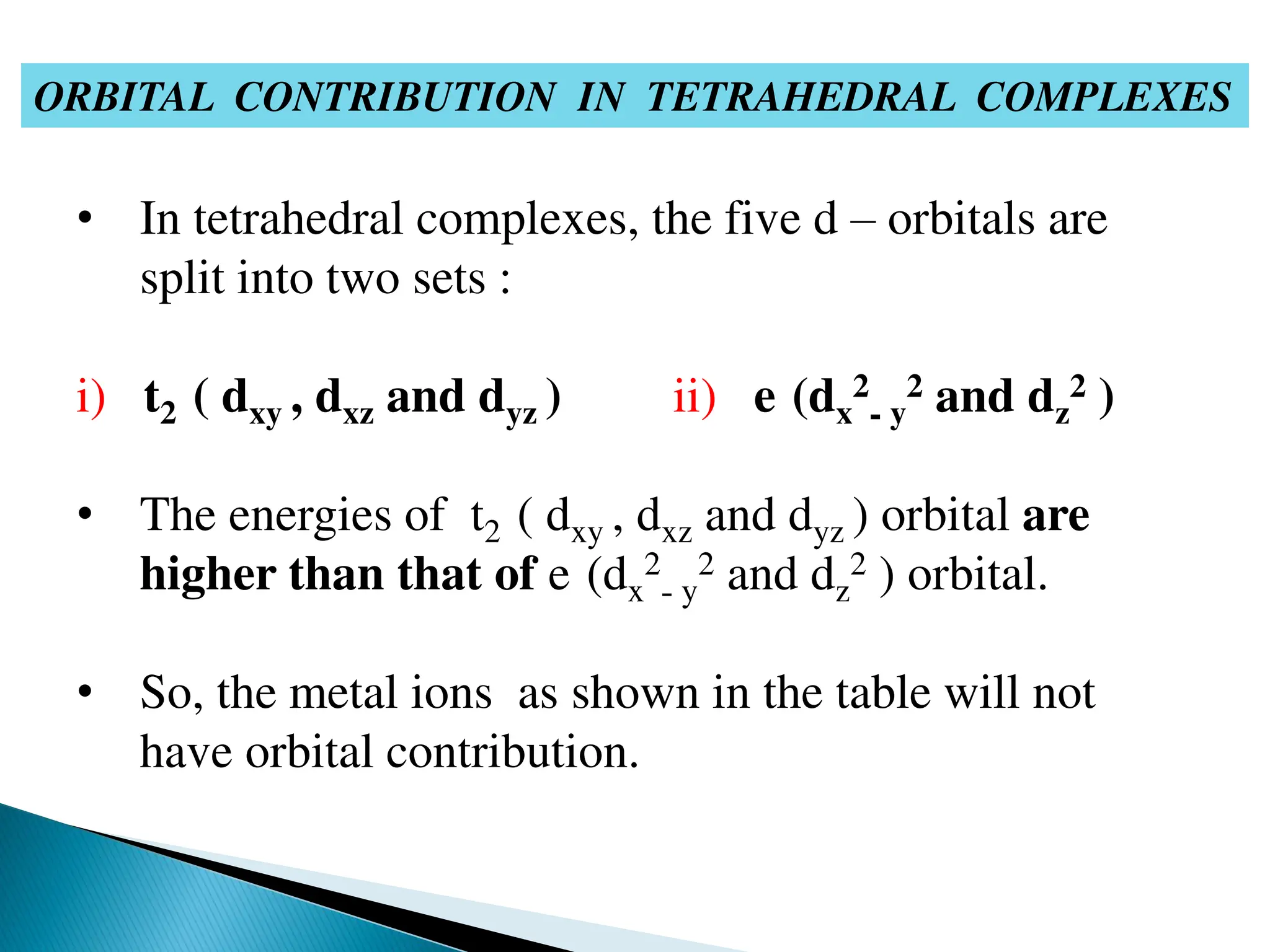 ORBITAL CONTRIBUTION IN TETRAHEDRAL COMPLEXES
• In tetrahedral complexes, the five d – orbitals are
split into two sets :
i) t2 ( dxy , dxz and dyz ) ii) e (dx
2
- y
2 and dz
2 )
• The energies of t2 ( dxy , dxz and dyz ) orbital are
higher than that of e (dx
2
- y
2 and dz
2 ) orbital.
• So, the metal ions as shown in the table will not
have orbital contribution.
 