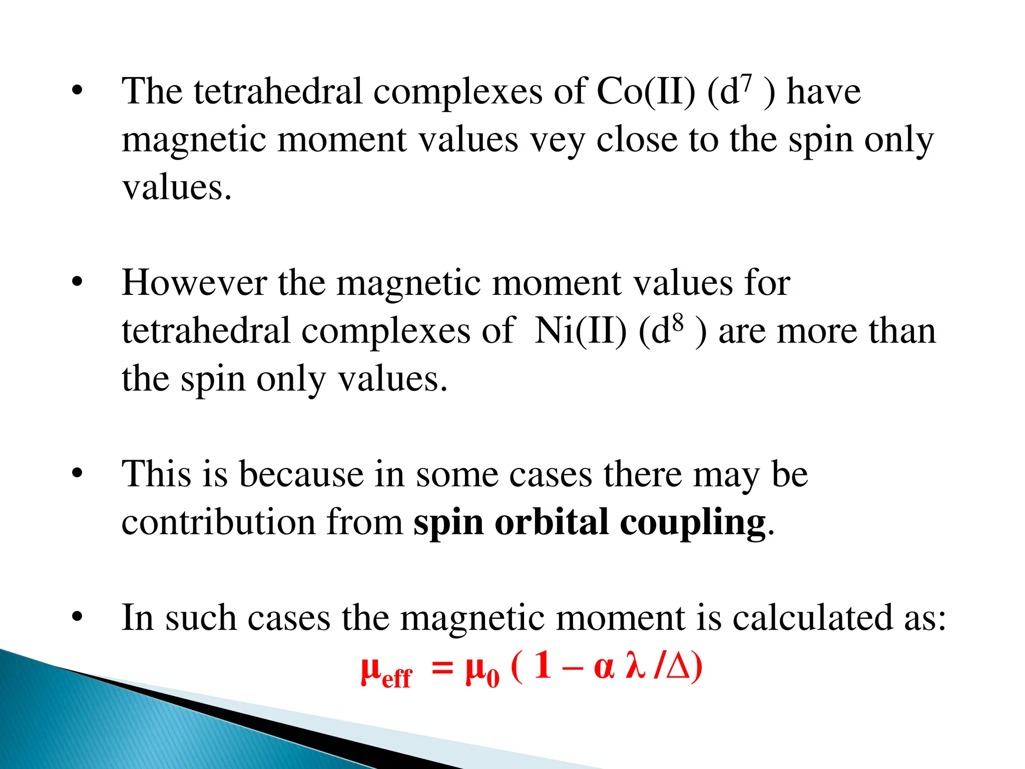 • The tetrahedral complexes of Co(II) (d7 ) have
magnetic moment values vey close to the spin only
values.
• However the magnetic moment values for
tetrahedral complexes of Ni(II) (d8 ) are more than
the spin only values.
• This is because in some cases there may be
contribution from spin orbital coupling.
• In such cases the magnetic moment is calculated as:
μeff = μ0 ( 1 – α λ /∆)
 