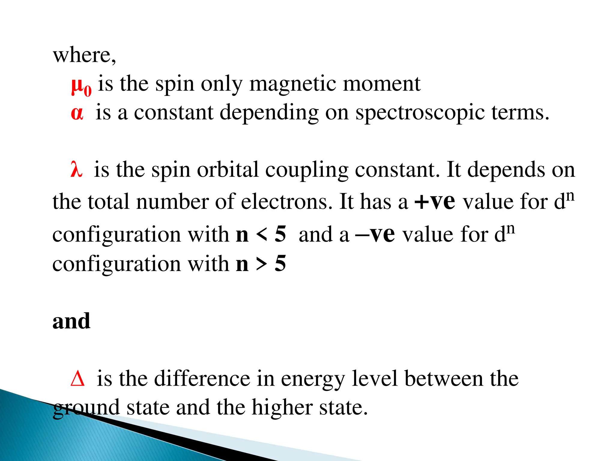 where,
μ0 is the spin only magnetic moment
α is a constant depending on spectroscopic terms.
λ is the spin orbital coupling constant. It depends on
the total number of electrons. It has a +ve value for dn
configuration with n < 5 and a –ve value for dn
configuration with n > 5
and
∆ is the difference in energy level between the
ground state and the higher state.
 