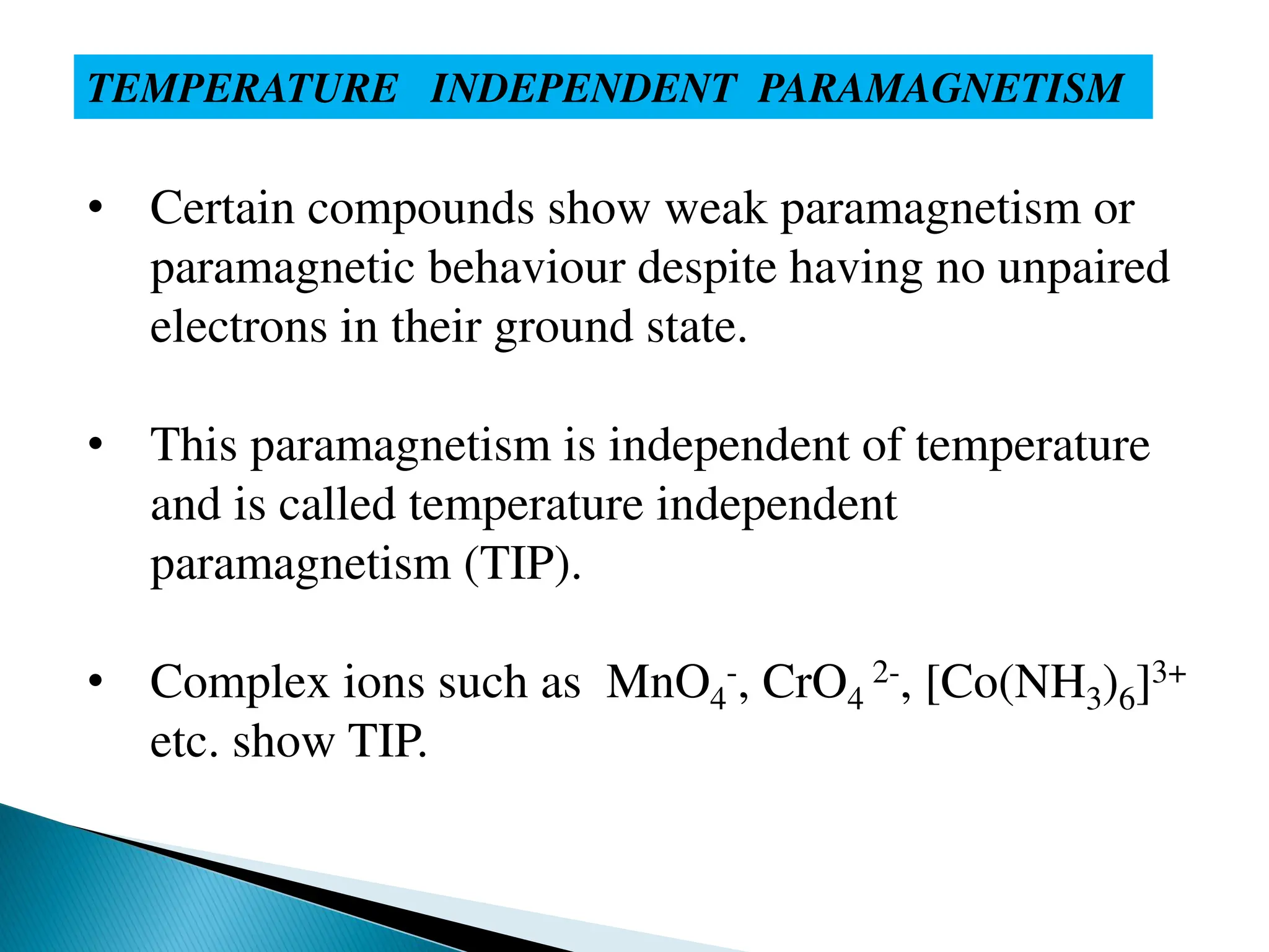 TEMPERATURE INDEPENDENT PARAMAGNETISM
• Certain compounds show weak paramagnetism or
paramagnetic behaviour despite having no unpaired
electrons in their ground state.
• This paramagnetism is independent of temperature
and is called temperature independent
paramagnetism (TIP).
• Complex ions such as MnO4
-, CrO4
2-, [Co(NH3)6]3+
etc. show TIP.
 