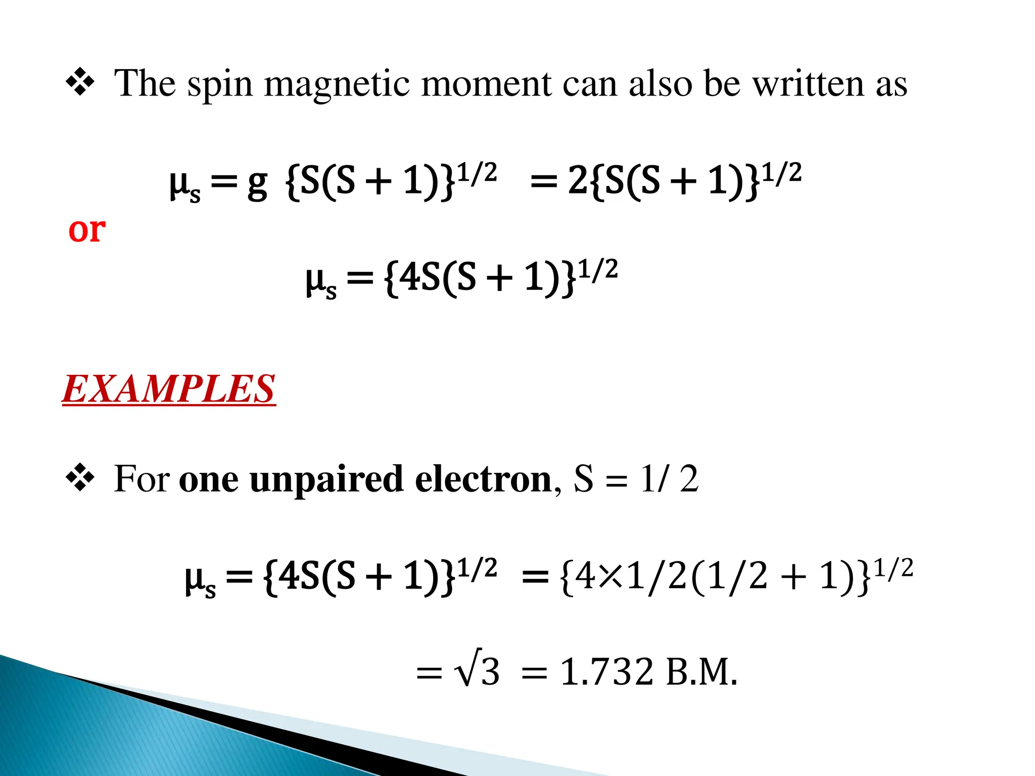  The spin magnetic moment can also be written as
μs = g {S(S + 1)}1/2 = 2{S(S + 1)}1/2
or
μs = {4S(S + 1)}1/2
EXAMPLES
 For one unpaired electron, S = 1/ 2
μs = {4S(S + 1)}1/2 = {4⤫1/2(1/2 + 1)}1/2
= √3 = 1.732 B.M.
 