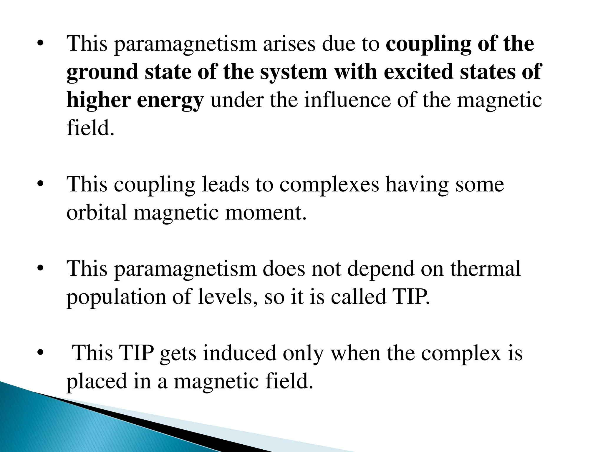 • This paramagnetism arises due to coupling of the
ground state of the system with excited states of
higher energy under the influence of the magnetic
field.
• This coupling leads to complexes having some
orbital magnetic moment.
• This paramagnetism does not depend on thermal
population of levels, so it is called TIP.
• This TIP gets induced only when the complex is
placed in a magnetic field.
 