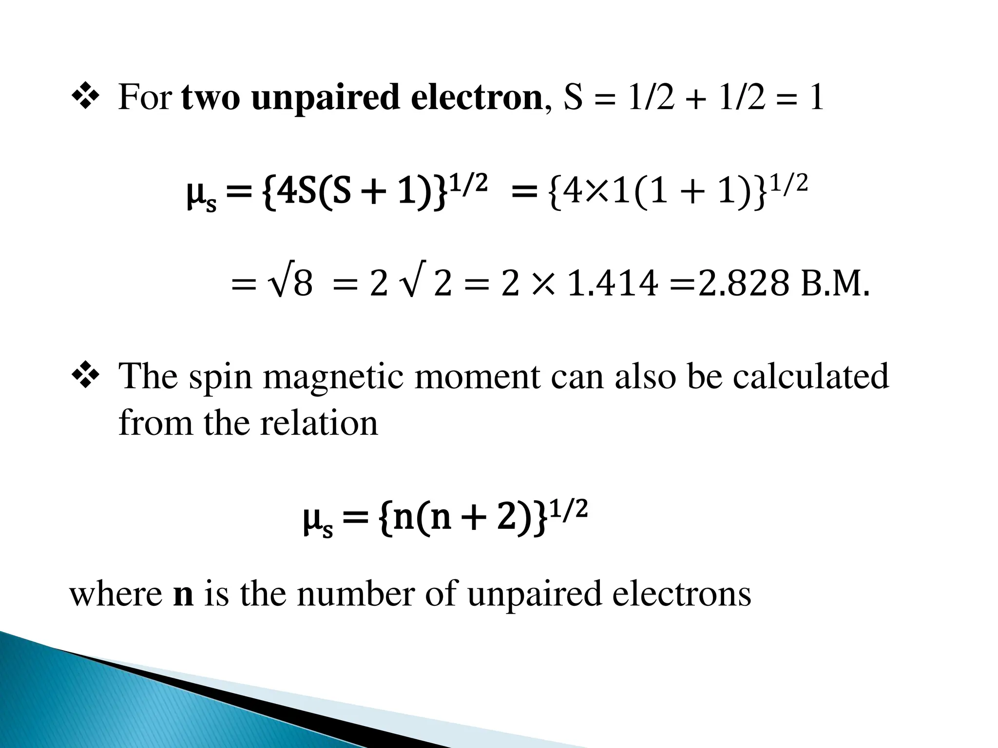  For two unpaired electron, S = 1/2 + 1/2 = 1
μs = {4S(S + 1)}1/2 = {4⤫1(1 + 1)}1/2
= √8 = 2 √ 2 = 2 ⤫ 1.414 =2.828 B.M.
 The spin magnetic moment can also be calculated
from the relation
μs = {n(n + 2)}1/2
where n is the number of unpaired electrons
 