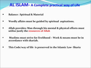 AL ISLAM-  A Complete practical way of Life Balance : Spiritual & Material Wordly affairs must be guided by spiritual  aspirations. Allah provides: Man through his mental & physical efforts must utilise justly the  resources of Allah Muslims must strive for livelihood – Work & means must be in accordance with shariah. This Code/way of life  is preserved in the Islamic Law- Sharia 