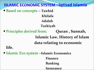 ISLAMIC ECONOMIC SYSTEM   –Iqtisad Islamia Based on concepts  –  Tawhid   Khilafa  Adalah Tazkiyah Principles derived from :  Quran , Sunnah,  Islamic Law, History of Islam data relating to economic life. Islamic Eco system  – Islamic Economics  Finance  Banking  Insurance 