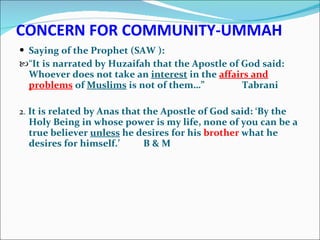 CONCERN FOR COMMUNITY-UMMAH Saying of the Prophet (SAW ): “ It is narrated by Huzaifah that the Apostle of God said: Whoever does not take an  interest  in the  affairs and problems  of  Muslims  is not of them…”  Tabrani 2 .  It is related by Anas that the Apostle of God said: ‘By the Holy Being in whose power is my life, none of you can be a true believer  unless  he desires for his  brother  what he desires for himself.’  B & M 