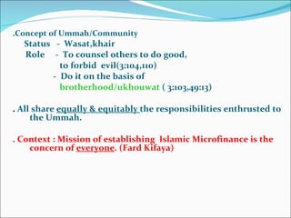.Concept of Ummah/Community Status  -  Wasat,khair Role  -  To counsel others to do good,  to forbid  evil(3:104,110) -  Do it on the basis of  brotherhood/ukhouwat  ( 3:103,49:13) .  All share  equally & equitably  the responsibilities enthrusted to the Ummah. . Context : Mission of establishing  Islamic Microfinance is the concern of  everyone . (Fard Kifaya) 