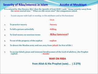 Severity of Riba/Interest in Islam  Assaba al Moubiqat It is related by Abu Huraira (RA ) that the Apostle of God (SAW ) said: “ Keep (strictly) away from the  seven  mortal sins.” “ What are the seven sins?” the companions asked. To join anyone with God( in worship, in His attributes and in His functions)  -  Shirk 2.  To practice sorcery  -  Sorcery 3.  To kill a person unlawfully  -  Killing 4.  To lend money on usurious terms  -  Riba/interest? 5.  To eat of the property of the orphan  -  orphan 6.  To desert the Muslim army and run away from- jehad ( for fear of life )  7.  To accuse falsely pious and innocent bondswomen of the Lord of adultery ,the Prophet   replied.  –  slander  WAR ON RIBA from Allah & His Prophet (saw)…  ( 2:279) 