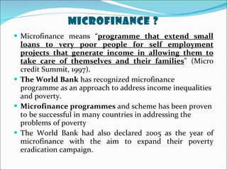 Microfinance ? Microfinance means “ programme that extend small loans to very poor people for self employment projects that generate income in allowing them to take care of themselves and their families ” (Micro credit Summit, 1997). The World Bank  has recognized microfinance programme as an approach to address income inequalities and poverty. Microfinance programmes  and scheme has been proven to be successful in many countries in addressing the problems of poverty  The World Bank had also declared 2005 as the year of microfinance with the aim to expand their poverty eradication campaign. 