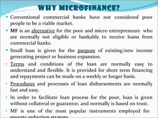 Why MicroFinance? Conventional commercial banks have not considered poor people to be a viable market. MF  is an  alternative  for the poor and micro entrepreneurs  who are normally not eligible or bankable to receive loans from commercial banks. Small loan is given for the  purpose  of existing/new income generating project or business expansion. Terms  and conditions of the loan are normally easy to understand and flexible. It is provided for short term financing and repayments can be made on a weekly or longer basis.  Procedures  and processes of loan disbursements are normally fast and easy. In order to facilitate loan process for the poor, loan is given without collateral or guarantor, and normally is based on trust. MF is one of the most popular instruments employed for  poverty reduction strategy. 
