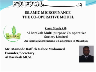 Mr. Mamode Raffick Nabee Mohomed Founder/Secretary Al Barakah MCSL ISLAMIC MICROFINANCE  THE CO-OPERATIVE MODEL Case Study Of : Al Barakah Multi-purpose Co-operative Society Limited An Islamic   Microfinance Co-operative in Mauritius 