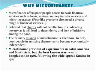 Why MicroFinance? Microfinance offers poor people access to basic financial services such as loans, savings, money transfer services and micro-insurance. (Poor like everyone else, need a diverse range of financial services…). Believed that  charity  will not be effective in eradicating poverty as it will lead to dependency and lack of initiative among the poor. The primary  mission  of microfinance is, therefore, to help poor people in assisting themselves to become economically independent Microfinance grew out of experiments in Latin America and South Asia, but the best known start was in Bangladesh in 1976, following the wide-spread famine in 1974. 
