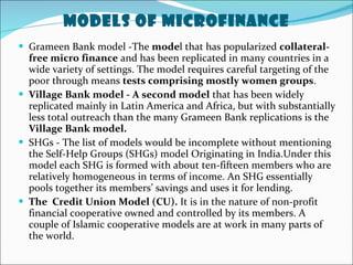 Models of MicroFinance Grameen Bank model -The  mode l that has popularized  collateral-free micro finance  and has been replicated in many countries in a wide variety of settings. The model requires careful targeting of the poor through means  tests comprising mostly women groups .  Village Bank model - A second model  that has been widely replicated mainly in Latin America and Africa, but with substantially less total outreach than the many Grameen Bank replications is the  Village Bank model.  SHGs - The list of models would be incomplete without mentioning the Self-Help Groups (SHGs) model Originating in India.Under this model each SHG is formed with about ten-fifteen members who are relatively homogeneous in terms of income. An SHG essentially pools together its members’ savings and uses it for lending. The  Credit Union Model (CU).  It is in the nature of non-profit financial cooperative owned and controlled by its members. A couple of Islamic cooperative models are at work in many parts of the world. 