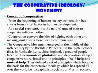 The Cooperative Ideology/ Movement Concept of cooperative : - From the beginning of human society, cooperation has always been a vital factor in human development.  - As a  social creature , it is the natural urge of man to cooperate with each other.  - Cooperation conveys the idea of helping each other and making joint efforts to achieve a common goal. The Cooperative Movement emerged in the middle of the 19th century by the Rochdale Pioneers. On the 24th October 1844, in Rochdale, Lancashire England, a group of people faced with  economic exploitation  and deprivation set up a cooperative store, based on the principles of  self-help and mutual help . They defined a set of principles which became the basis for the cooperative ideology which has spread all over the world be it a capitalist, socialist or Muslim society. 