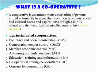 What is a Co-operative ?  A cooperative is an autonomous association of persons united voluntarily to meet their common economic, social and cultural needs and aspirations through a jointly owned and democratically controlled enterprise. ( www.i ca.coop ) 7 principles  of cooperatives: 1 .  Voluntary and open membership (VoM)  2. Democratic member control (DmC) 3. Member economic control (MeC) 4. Autonomy and independence (A&I) 5. Education, training and information (EtI) 6. Co-operation among co-operatives (CaC) 7. Concern for community (CfC) 