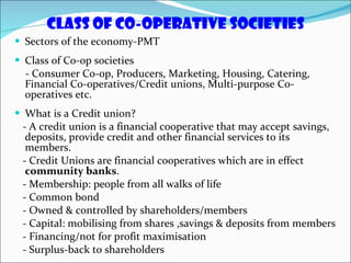Class of co-operative societies Sectors of the economy-PMT Class of Co-op societies - Consumer Co-op, Producers, Marketing, Housing, Catering, Financial Co-operatives/Credit unions, Multi-purpose Co-operatives etc. What is a Credit union? - A credit union is a financial cooperative that may accept savings, deposits, provide credit and other financial services to its members.  - Credit Unions are financial cooperatives which are in effect  community banks . - Membership: people from all walks of life - Common bond - Owned & controlled by shareholders/members - Capital: mobilising from shares ,savings & deposits from members - Financing/not for profit maximisation - Surplus-back to shareholders 