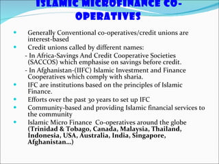 Islamic MicroFinance Co-operatives   Generally Conventional co-operatives/credit unions are interest-based  Credit unions called by different names: - In Africa-Savings And Credit Cooperative Societies (SACCOS) which emphasise on savings before credit.  - In Afghanistan-(IIFC) Islamic Investment and Finance Cooperatives which comply with sharia. IFC are institutions based on the principles of Islamic Finance.  Efforts over the past 30 years to set up IFC Community-based and providing Islamic financial services to the community Islamic Micro Finance  Co-operatives around the globe  (Trinidad & Tobago, Canada, Malaysia, Thailand, Indonesia, USA, Australia, India, Singapore, Afghanistan…) 