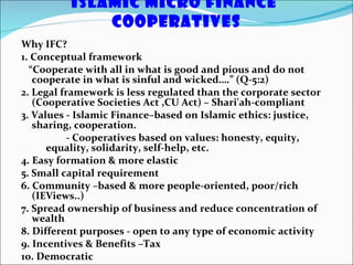 Islamic Micro Finance  Cooperatives Why IFC? 1. Conceptual framework  “ Cooperate with all in what is good and pious and do not cooperate in what is sinful and wicked….” (Q-5:2) 2. Legal framework is less regulated than the corporate sector (Cooperative Societies Act ,CU Act) – Shari'ah-compliant 3. Values - Islamic Finance–based on Islamic ethics: justice, sharing, cooperation. - Cooperatives based on values: honesty, equity, equality, solidarity, self-help, etc. 4. Easy formation & more elastic 5. Small capital requirement 6. Community –based & more people-oriented, poor/rich (IEViews..) 7. Spread ownership of business and reduce concentration of wealth 8. Different purposes - open to any type of economic activity 9. Incentives & Benefits –Tax 10. Democratic 