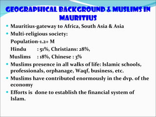 Geographical Background & Muslims in Mauritius Mauritius-gateway to Africa, South Asia & Asia Multi-religious society:  Population-1.2+ M Hindu  : 51%, Christians: 28%, Muslims : 18%, Chinese : 3% Muslims presence in all walks of life: Islamic schools, professionals, orphanage, Waqf, business, etc. Muslims have contributed enormously in the dvp. of the economy Efforts is  done to establish the financial system of Islam. 