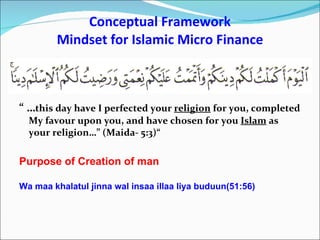 Conceptual Framework Mindset for Islamic Micro Finance “ … this day have I perfected your  religion  for you, completed My favour upon you, and have chosen for you  Islam  as your religion…” (Maida- 5:3)“ Purpose of Creation of man Wa maa khalatul jinna wal insaa illaa liya buduun(51:56) 