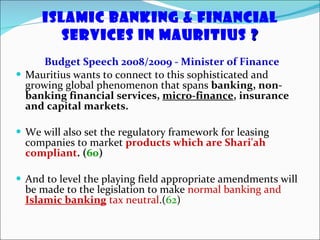 Islamic Banking & Financial Services in Mauritius  ? Budget Speech 2008/2009 - Minister of Finance Mauritius wants to connect to this sophisticated and growing global phenomenon that spans  banking, non-banking financial services,  micro-finance , insurance and capital markets. We will also set the regulatory framework for leasing companies to market  products which are Shari'ah compliant .   ( 60 ) And to level the playing field appropriate amendments will be made to the legislation to make  normal banking and  Islamic banking  tax neutral .( 62 ) 