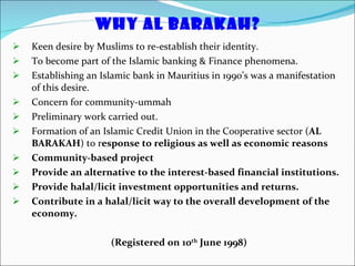WHY AL BARAKAH? Keen desire by Muslims to re-establish their identity. To become part of the Islamic banking & Finance phenomena. Establishing an Islamic bank in Mauritius in 1990’s was a manifestation of this desire. Concern for community-ummah Preliminary work carried out. Formation of an Islamic Credit Union in the Cooperative sector ( AL BARAKAH ) to r esponse to religious as well as economic reasons  Community-based project Provide an alternative to the interest-based financial institutions. Provide halal/licit investment opportunities and returns. Contribute in a halal/licit way to the overall development of the economy. (Registered on 10 th  June 1998) 