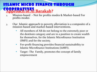 Approach of Al Barakah ? Mission-based  - Not for profits modes & Market-based For profits modes Our  Islamic approach to poverty alleviation is a composite of a mission-based and market-based interventions. All members of AB do not belong to the extremely poor or the destitute category and are in a position to create wealth for themselves, for the Islamic Microfinance Institution (IMFI) and for the society.  For-profit financing provides financial sustainability to Islamic Microfinance Institutions (IsMFI). Target -The  Family, promotes the concept of family empowerment Islamic Micro Finance through Cooperatives  