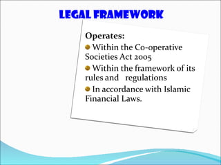Operates: Within the Co-operative Societies Act 2005  Within the framework of its rules and  regulations In accordance with Islamic Financial Laws. LEGAL FRAMEWORK 
