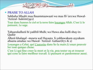PRAISE TO ALLAH Sabbaha lillaahi maa fissammaawaati wa maa fil-’arz:wa Huwal- ‘Aziizul- hakiim(59:1) Tout dans bannes le ciel et la terre faire  louanges  Allah. C’est Li le puissant, Le sage. Tabaarakallazii bi yadihil-Mulk; wa Huwa alaa kulli shay-in-Qadiir Allazii khalaqal –mawta wal Hayaata  li-yabluwakum ayyukum ahsanu amalaa: wa Huwal- ‘Aziizul- Gafuur(67:1 & 2) Louanges a Celui, qui  L’autorite  dans So la main.Li enan pouvoir lor tout quique chose. C’est Li qui fine creer la mort et la vie, pou tester ou et trouver qui cene la faire meilleur travail. Li puissant et pardonneur aussi. 