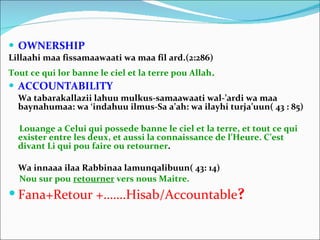 OWNERSHIP Lillaahi maa fissamaawaati wa maa fil ard.(2:286) Tout ce qui lor banne le ciel et la terre pou Allah . ACCOUNTABILITY Wa tabarakallazii lahuu mulkus-samaawaati wal-’ardi wa maa baynahumaa: wa ‘indahuu ilmus-Sa a’ah: wa ilayhi turja’uun( 43 : 85) Louange a Celui qui possede banne le ciel et la terre, et tout ce qui exister entre les deux, et aussi la connaissance de l’Heure. C’est divant Li qui pou faire ou retourner . Wa innaaa ilaa Rabbinaa lamunqalibuun( 43: 14) Nou sur pou  retourner  vers nous Maitre. Fana+Retour +…….Hisab/Accountable ? 
