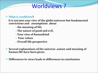 Worldviews ? What is worldview ?  It is not just your view of the globe/universe but fundamental convictions and  assumptions  about  - the meaning of life - The nature of good and evil, - Your view of humankind -  Your values  - Overall life perspective Several explanations of the universe ,nature and meaning of human life have been given. Differences in views leads to differences in conclusions 