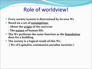 Role of   worldview! Every society/system is determined by its own Wv   Based on a set of  assumptions   - About the  origin  of the universe  - The  nature  of human life. The Wv performs the same function as the  foundation  does for a building. The society is a logical result of this Wv. ( Wv of Capitalist, communist,socialist societies ) 