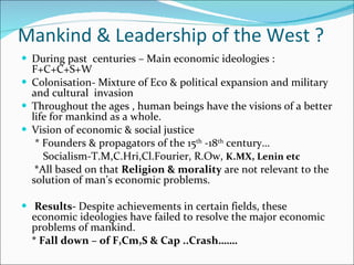 Mankind & Leadership of the West ? During past  centuries – Main economic ideologies : F+C+C+S+W Colonisation- Mixture of Eco & political expansion and military and cultural  invasion Throughout the ages , human beings have the visions of a better life for mankind as a whole. Vision of economic & social justice * Founders & propagators of the 15 th  -18 th  century… Socialism-T.M,C.Hri,Cl.Fourier, R.Ow,  K.MX, Lenin etc   * All based on that  Religion & morality  are not relevant to the solution of man’s economic problems. Results-  Despite achievements in certain fields, these economic ideologies have failed to resolve the major economic problems of mankind. * Fall down – of F,Cm,S & Cap ..Crash……. 